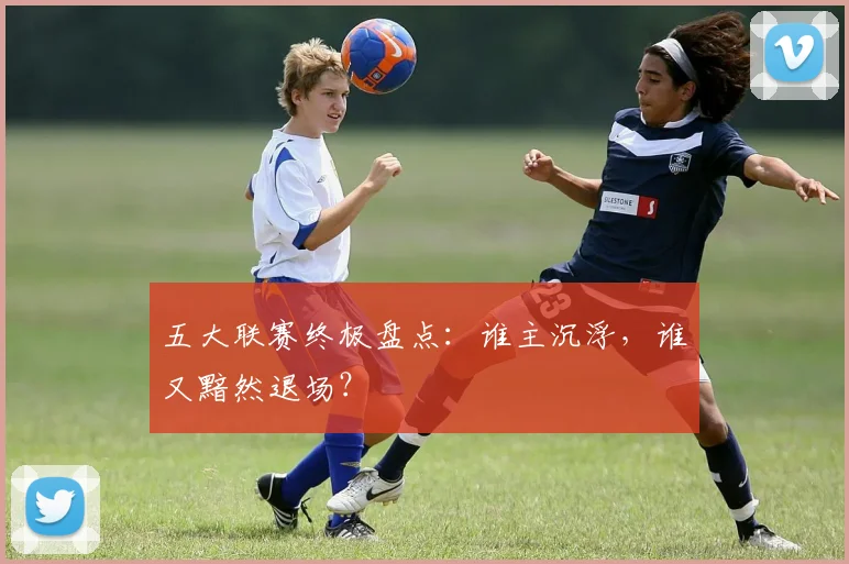 五大联赛终极盘点：谁主沉浮，谁又黯然退场？