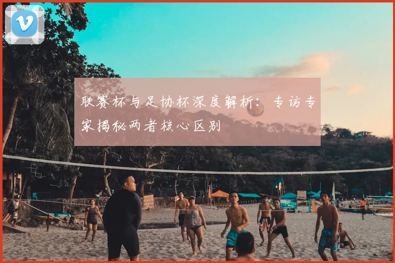 联赛杯与足协杯深度解析:专访专家揭秘两者核心区别