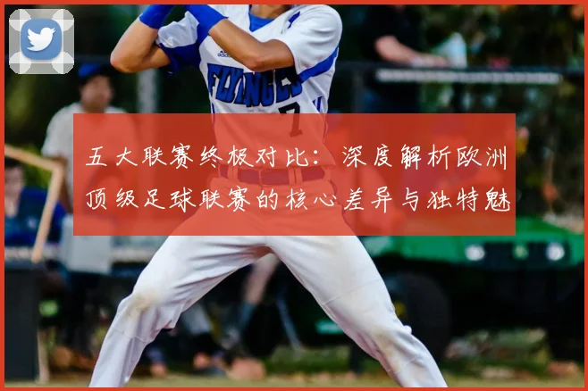 五大联赛终极对比：深度解析欧洲顶级足球联赛的核心差异与独特魅力