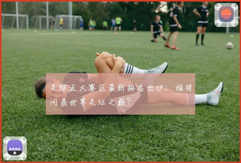 足球五大赛区最新排名出炉:谁将问鼎世界足坛之巅?