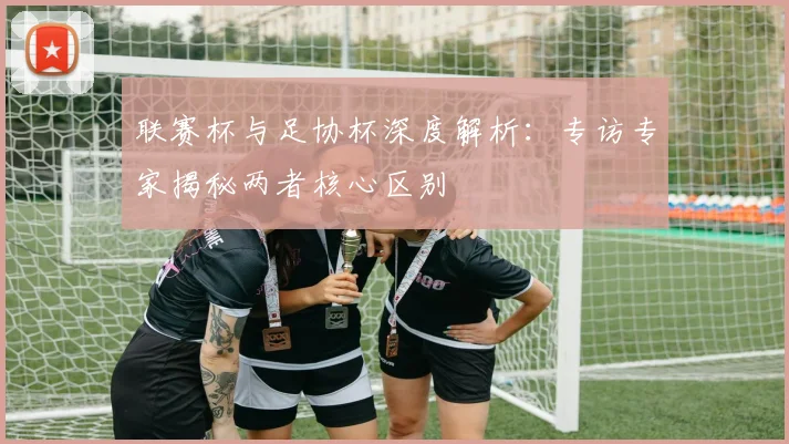 联赛杯与足协杯深度解析:专访专家揭秘两者核心区别