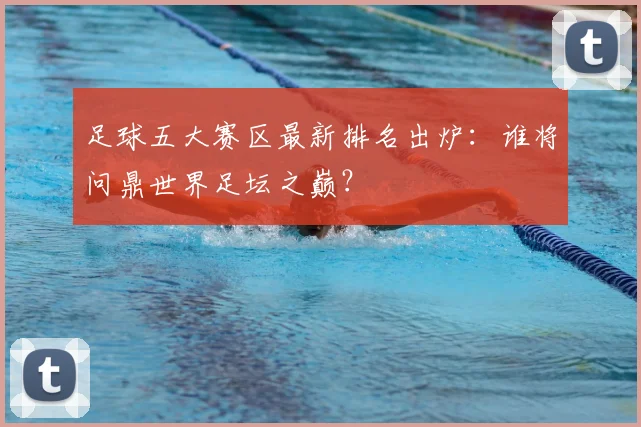 足球五大赛区最新排名出炉:谁将问鼎世界足坛之巅?