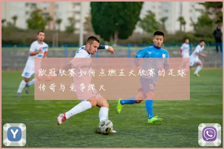 欧冠联赛如何点燃五大联赛的足球传奇与竞争烽火