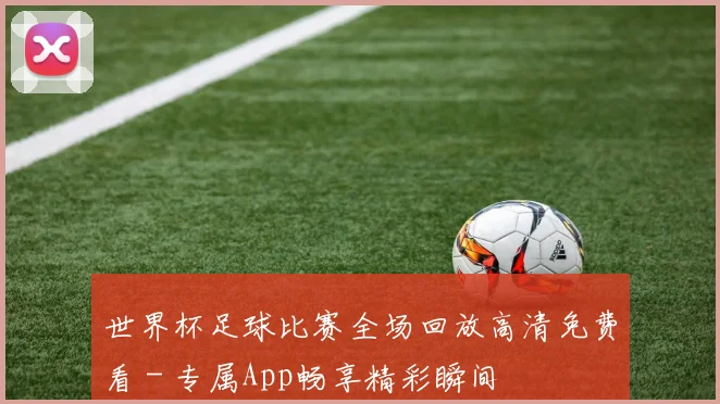 世界杯足球比赛全场回放高清免费看 - 专属App畅享精彩瞬间