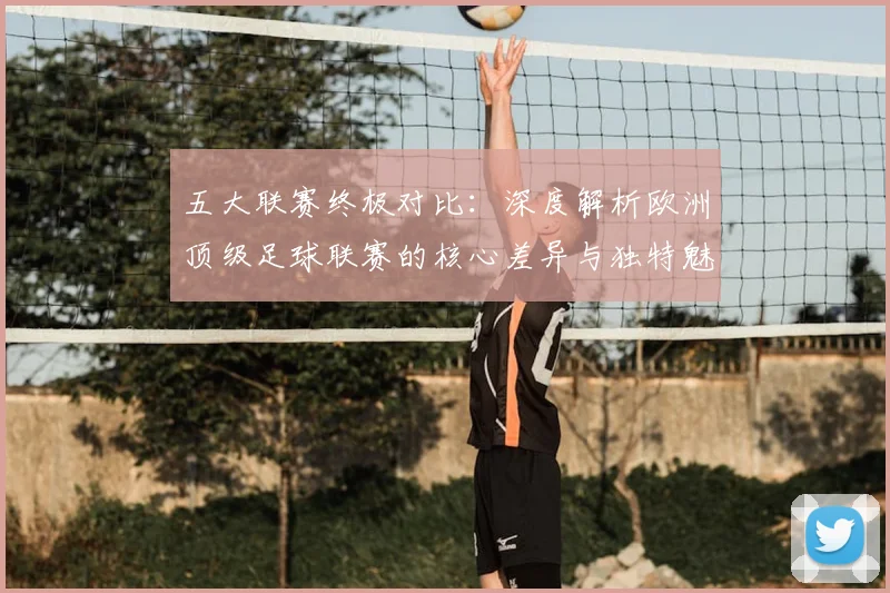 五大联赛终极对比:深度解析欧洲顶级足球联赛的核心差异与独特魅力